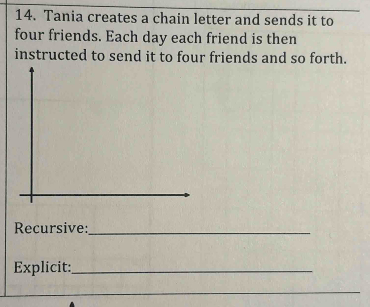 Tania creates a chain letter and sends it to 
four friends. Each day each friend is then 
instructed to send it to four friends and so forth. 
Recursive:_ 
Explicit:_ 
_