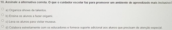 Assinale a alternativa correta. O que o cuidador escolar faz para promover um ambiente de aprendizado mais inclusivo?
a) Organiza shows de talentos.
b) Ensina os alunos a fazer origami.
c) Leva os alunos para visitar museus.
d) Colabora estreitamente com os educadores e fornece suporte adicional aos alunos que precisam de atenção especial.