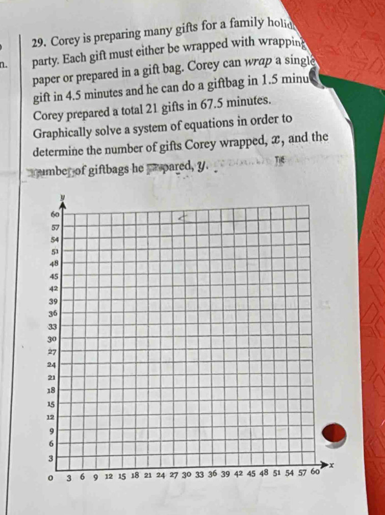 Corey is preparing many gifts for a family holid 
n. party. Each gift must either be wrapped with wrapping 
paper or prepared in a gift bag. Corey can wrap a single 
gift in 4.5 minutes and he can do a giftbag in 1.5 minu
Corey prepared a total 21 gifts in 67.5 minutes. 
Graphically solve a system of equations in order to 
determine the number of gifts Corey wrapped, x, and the 
number of giftbags he prpared, y. THE