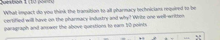 What impact do you think the transition to all pharmacy technicians required to be 
certified will have on the pharmacy industry and why? Write one well-written 
paragraph and answer the above questions to earn 10 points