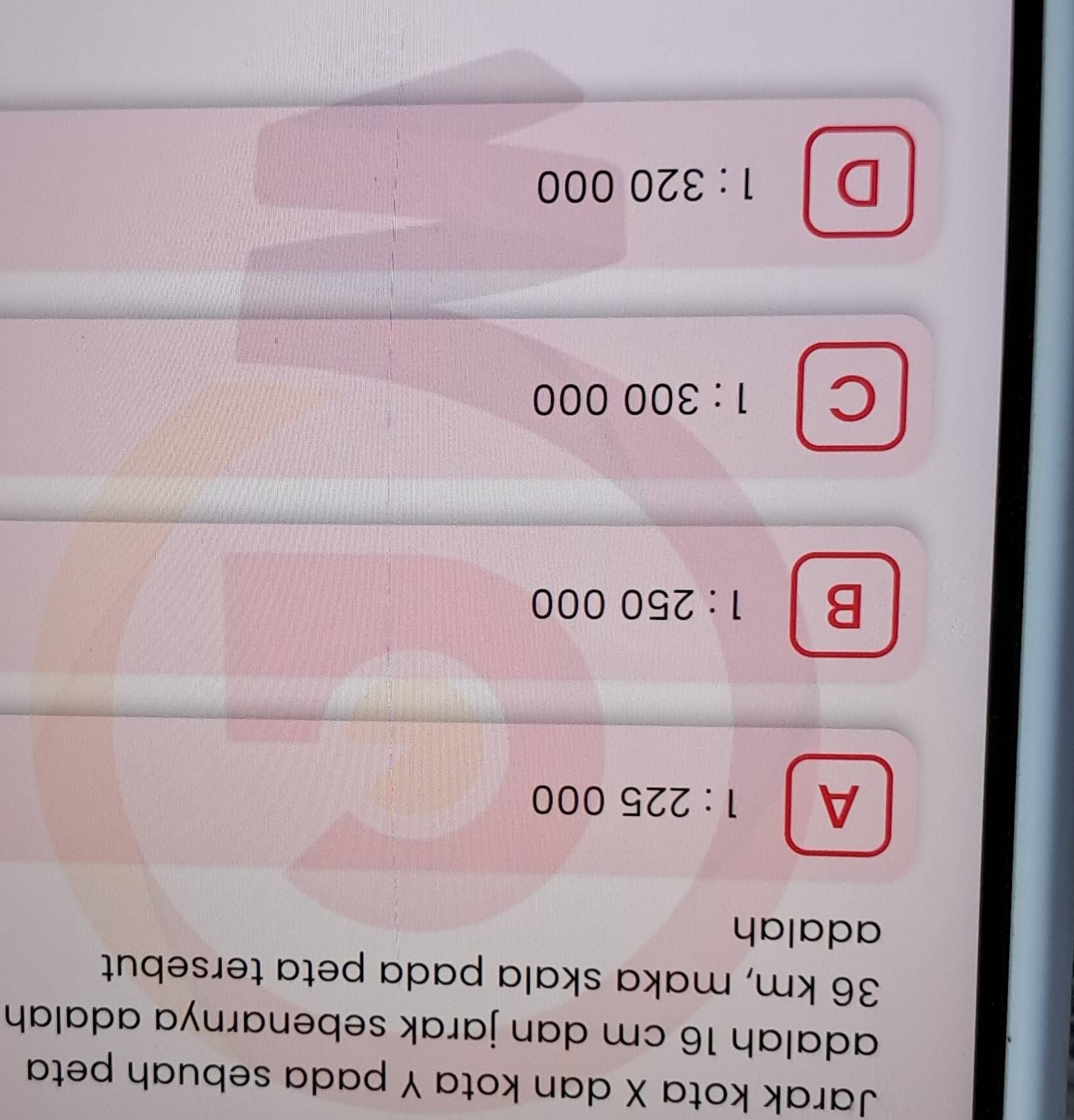 Jarak kota X dan kota Y pada sebuah peta
adalah 16 cm dan jarak sebenarnya adalah
36 km, maka skala pada peta tersebut
adalah
A 1:225000
B 1:250000
C 1:300000
D 1:320000