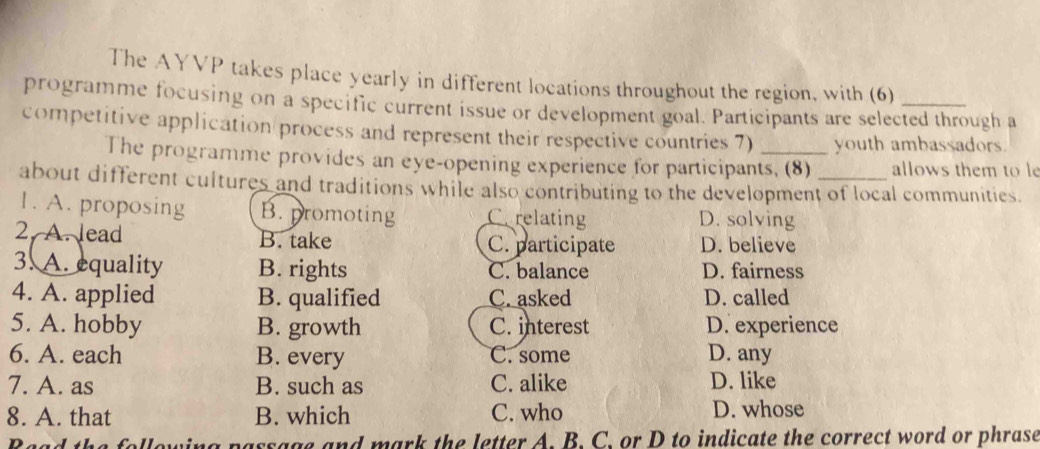 The AYVP takes place yearly in different locations throughout the region, with (6)
programme focusing on a specific current issue or development goal. Participants are selected through a
competitive application process and represent their respective countries 7) _youth ambassadors
The programme provides an eye-opening experience for participants, (8) allows them to le
about different cultures and traditions while also contributing to the development of local communities.
1. A. proposing B. promoting Cerelating D. solving
2. A. lead B. take C. participate D. believe
3. A. equality B. rights C. balance D. fairness
4. A. applied B. qualified C. asked D. called
5. A. hobby B. growth C. interest D. experience
6. A. each B. every C. some D. any
7. A. as B. such as C. alike D. like
8. A. that B. which C. who D. whose
parsage and mark the letter A. B. C. or D to indicate the correct word or phrase