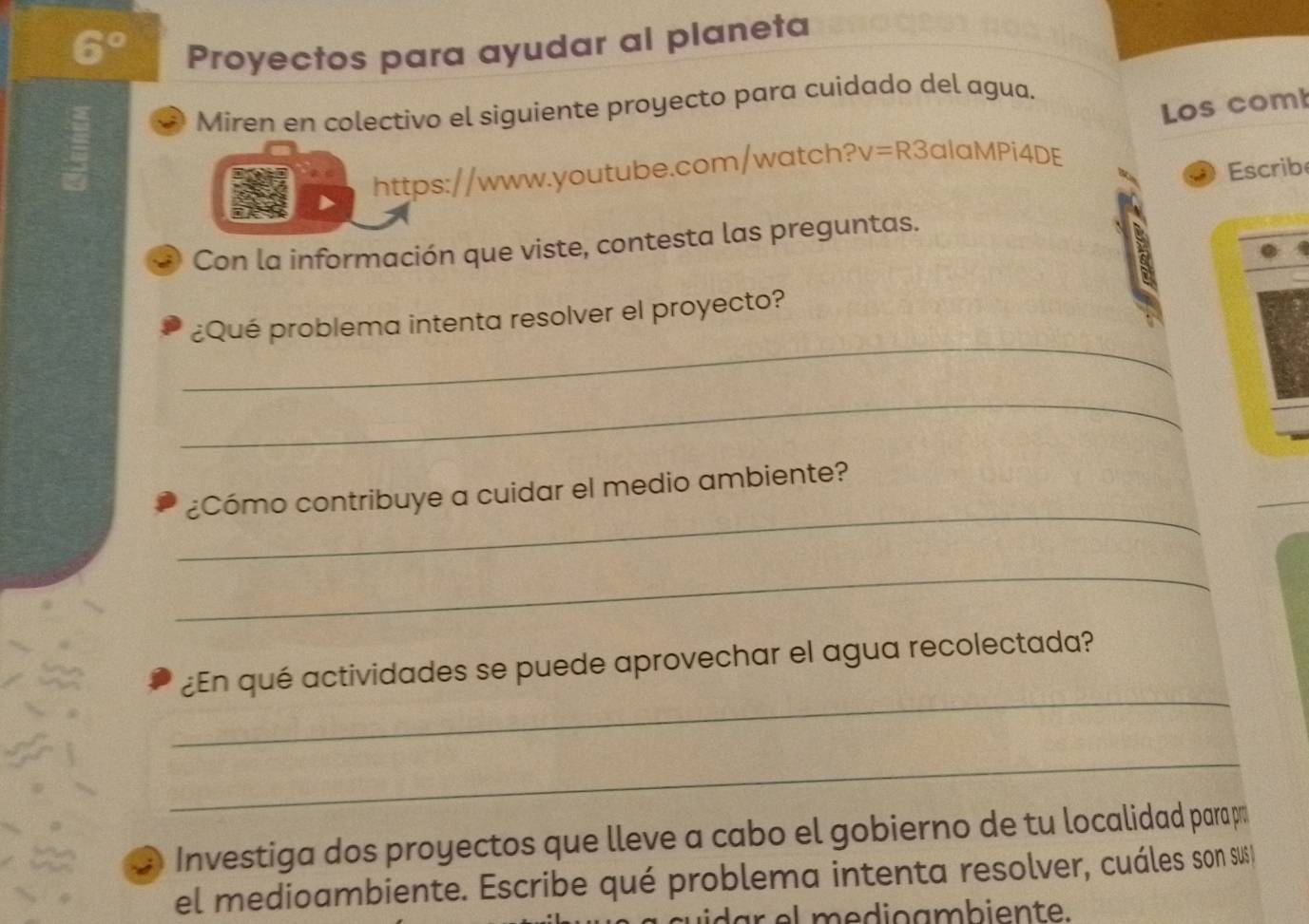 Proyectos para ayudar al planeta 
Miren en colectivo el siguiente proyecto para cuidado del agua. 
https://www.youtube.com/watch? v=R3 alaMPi4DE Los com 
Escrib 
Con la información que viste, contesta las preguntas. 
1 
_ 
¿Qué problema intenta resolver el proyecto? 
_ 
_ 
¿Cómo contribuye a cuidar el medio ambiente? 
_ 
_ 
¿En qué actividades se puede aprovechar el agua recolectada? 
_ 
:) Investiga dos proyectos que lleve a cabo el gobierno de tu localidad para p 
el medioambiente. Escribe qué problema intenta resolver, cuáles son sus 
dar el medioambiente.