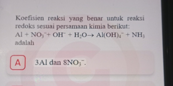 Koefisien reaksi yang benar untuk reaksi
redoks sesuai persamaan kimia berikut:
Al+NO_3^(-+OH^-)+H_2Oto Al(OH)_4^(-+NH_3)
adalah
A 3Al dan 8NO_3^-.