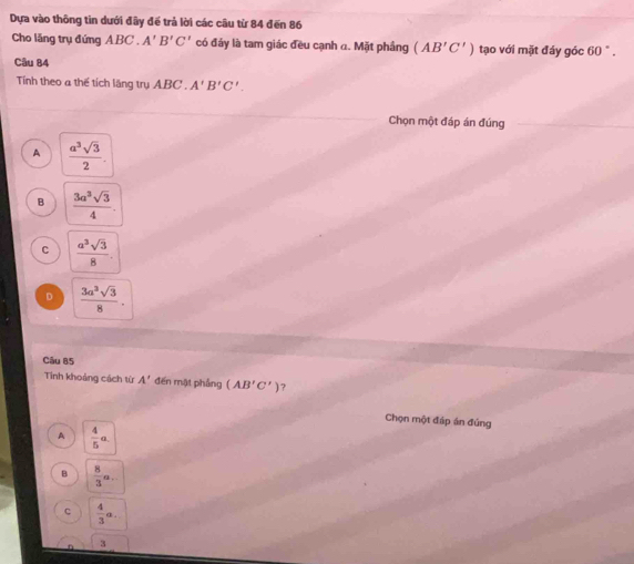 Dựa vào thông tin dưới đầy để trả lời các câu từ 84 đến 86
Cho lăng trụ đứng ABC. A'B'C' có đảy là tam giác đều cạnh a. Mặt phầng (AB'C') tạo với mặt đáy góc 60°. 
Câu 84
Tính theo a thế tích lăng trụ ABC A'B'C'. 
Chọn một đáp án đúng
A  a^3sqrt(3)/2 .
B  3a^3sqrt(3)/4 .
C  a^3sqrt(3)/8 .
D  3a^3sqrt(3)/8 . 
Câu 85
Tinh khoảng cách từ A' đến mặt phầng (AB'C') ?
Chọn một đáp án đúng
A  4/5 a.
B  8/3 a...
c  4/3 a. 
3