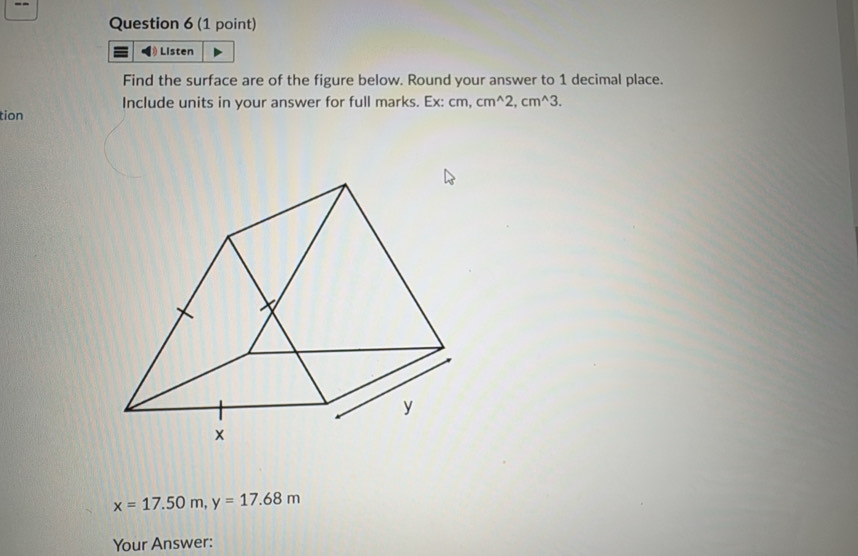 Listen 
Find the surface are of the figure below. Round your answer to 1 decimal place. 
Include units in your answer for full marks. Ex: cm, cm^(wedge)2, cm^(wedge)3. 
tion
x=17.50m, y=17.68m
Your Answer: