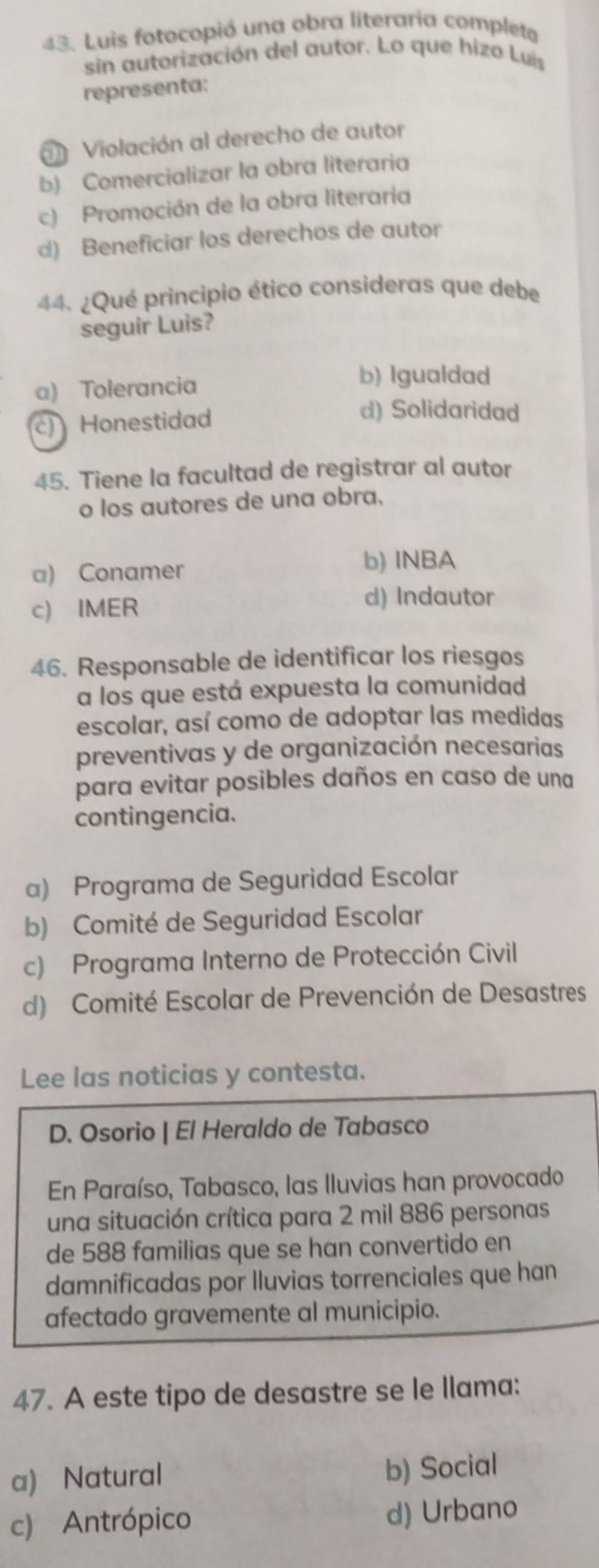 Luis fotocopió una obra literaria completa
sin autorización del autor. Lo que hizo Luís
representa:
a Violación al derecho de autor
b) Comercializar la obra literaria
c) Promoción de la obra literaria
d) Beneficiar los derechos de autor
44. ¿Qué principio ético consideras que debe
seguir Luis?
a) Tolerancia
b) Igualdad
c) Honestidad
d) Solidaridad
45. Tiene la facultad de registrar al autor
o los autores de una obra,
a) Conamer
b) INBA
c) IMER
d) Indautor
46. Responsable de identificar los riesgos
a los que está expuesta la comunidad
escolar, así como de adoptar las medidas
preventivas y de organización necesarias
para evitar posibles daños en caso de una
contingencia.
a) Programa de Seguridad Escolar
b) Comité de Seguridad Escolar
c) Programa Interno de Protección Civil
d) Comité Escolar de Prevención de Desastres
Lee las noticias y contesta.
D. Osorio | El Heraldo de Tabasco
En Paraíso, Tabasco, las Iluvias han provocado
una situación crítica para 2 mil 886 personas
de 588 familias que se han convertido en
damnificadas por lluvias torrenciales que han
afectado gravemente al municipio.
47. A este tipo de desastre se le llama:
a) Natural b) Social
c) Antrópico d) Urbano