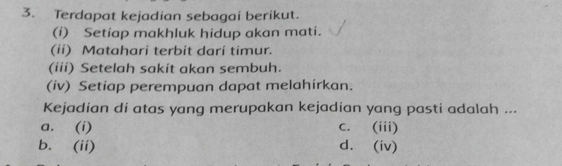 Terdapat kejadian sebagai berikut.
(i) Setiap makhluk hidup akan mati.
(ii) Matahari terbit dari timur.
(iii) Setelah sakit akan sembuh.
(iv) Setiap perempuan dapat melahirkan.
Kejadian di atas yang merupakan kejadían yang pasti adalah ...
a. (i) C. (iii)
b. (ii) d. (iv)