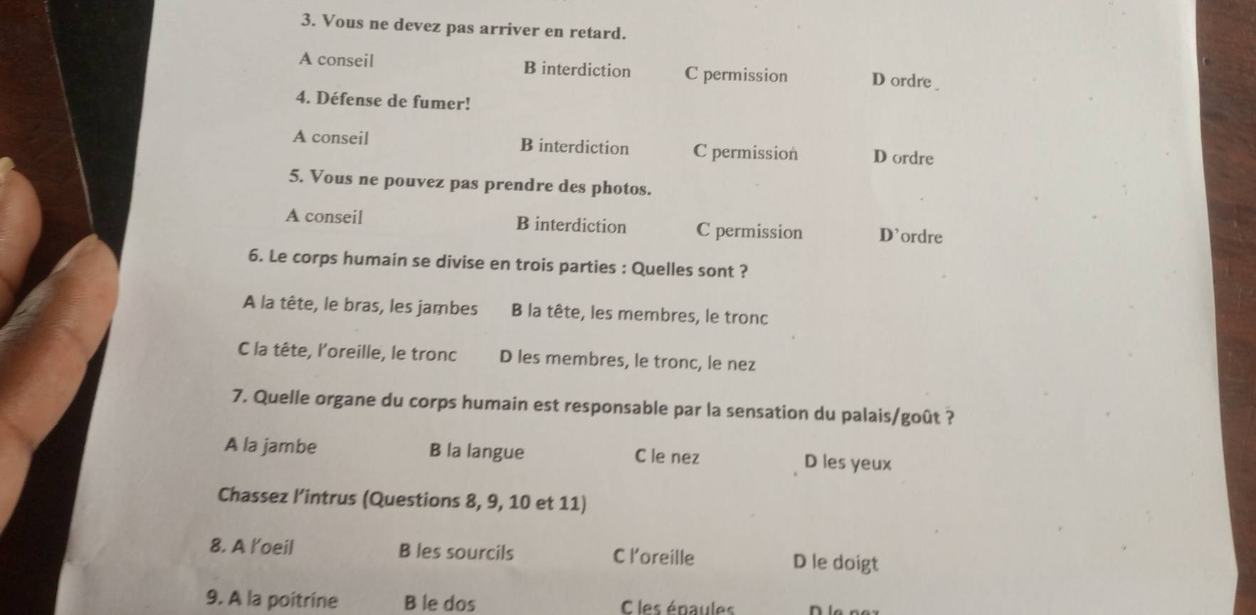 Vous ne devez pas arriver en retard.
A conseil B interdiction C permission
D ordre 
4. Défense de fumer!
A conseil B interdiction C permission D ordre
5. Vous ne pouvez pas prendre des photos.
A conseil B interdiction C permission D’ordre
6. Le corps humain se divise en trois parties : Quelles sont ?
A la tête, le bras, les jambes B la tête, les membres, le tronc
C la tête, l’oreille, le tronc D les membres, le tronc, le nez
7. Quelle organe du corps humain est responsable par la sensation du palais/goût ?
A la jambe B la langue C le nez D les yeux
Chassez l’intrus (Questions 8, 9, 10 et 11)
8. A l'oeil B les sourcils C loreille D le doigt
9. A la poitrine B le dos C les épaules