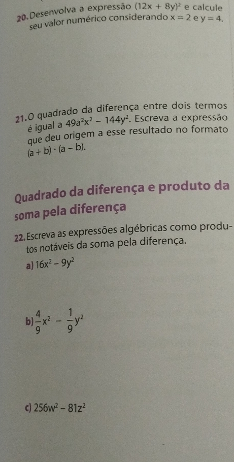 Desenvolva a expressão (12x+8y)^2 e calcule
seu valor numérico considerando x=2 e y=4. 
21.0 quadrado da diferença entre dois termos
é igual a 49a^2x^2-144y^2. Escreva a expressão
que deu origem a esse resultado no formato
(a+b)· (a-b). 
Quadrado da diferença e produto da
soma pela diferença
22.Escreva as expressões algébricas como produ-
tos notáveis da soma pela diferença.
a) 16x^2-9y^2
b  4/9 x^2- 1/9 y^2
c) 256w^2-81z^2