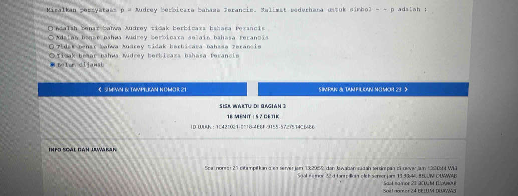 Misalkan pernyataan p= Audrey berbicara bahasa Perancis. Kalimat sederhana untuk simbol ~ ~ p adalah :
Adalah benar bahwa Audrey tidak berbicara bahasa Perancis
Adalah benar bahwa Audrey berbicara selain bahasa Perancis
Tidak benar bahwa Audrey tidak berbicara bahasa Perancis
Tidak benar bahwa Audrey berbicara bahasa Perancis
Belum dijawab
< SIMPAN & TAMPILKAN NOMOR  21 SIMPAN & TAMPILKAN NOMOR 23
SISA WAKTU DI BAGIAN 3
18 MENIT : 57 DETIK
ID UJIAN : 1C421021-0118-4E8F-9155-5727514CE486
INFO SOAL DAN JAWABAN
Soal nomor 21 ditampilkan oleh server jam 13:29:59, dan Jawaban sudah tersimpan di server jam 13:30:44 WIB
Soal nomor 22 ditampilkan oleh server jam 13:30:44, BELUM DIJAWAB
Soal nomor 23 BELUM DIJAWAB
Soal nomor 24 BELUM DIJAWAB