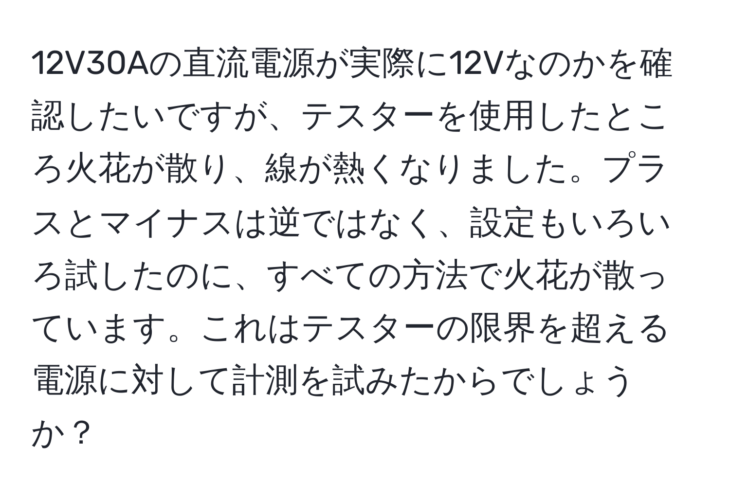 12V30Aの直流電源が実際に12Vなのかを確認したいですが、テスターを使用したところ火花が散り、線が熱くなりました。プラスとマイナスは逆ではなく、設定もいろいろ試したのに、すべての方法で火花が散っています。これはテスターの限界を超える電源に対して計測を試みたからでしょうか？