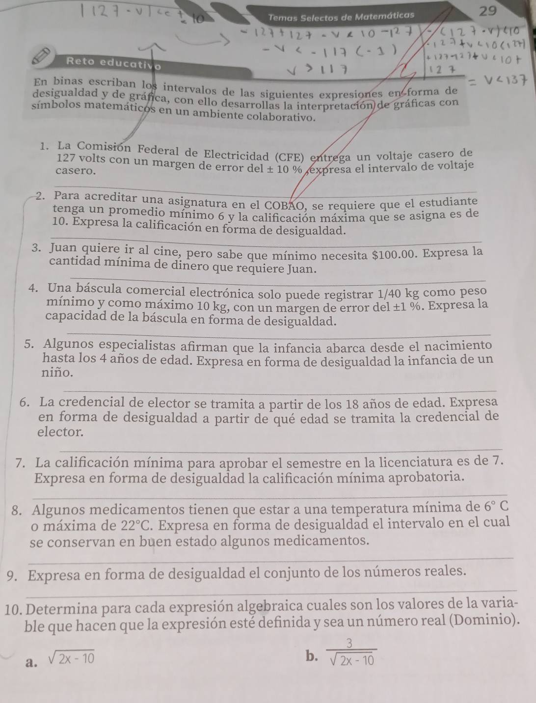 Temas Selectos de Matemáticas
29
Reto educativo
En binas escriban los intervalos de las siguientes expresiones en forma de
desigualdad y de gráfica, con ello desarrollas la interpretación de gráficas con
símbolos matemáticos en un ambiente colaborativo.
1. La Comisión Federal de Electricidad (CFE) entrega un voltaje casero de
127 volts con un margen de error del ± 10 % expresa el intervalo de voltaje
casero.
2. Para acreditar una asignatura en el COBÃO, se requiere que el estudiante
tenga un promedio mínimo 6 y la calificación máxima que se asigna es de
10. Expresa la calificación en forma de desigualdad.
3. Juan quiere ir al cine, pero sabe que mínimo necesita $100.00. Expresa la
_
cantidad mínima de dinero que requiere Juan.
4. Una báscula comercial electrónica solo puede registrar 1/40 kg como peso
mínimo y como máximo 10 kg, con un margen de error del ±1 %. Expresa la
_
capacidad de la báscula en forma de desigualdad.
5. Algunos especialistas afirman que la infancia abarca desde el nacimiento
hasta los 4 años de edad. Expresa en forma de desigualdad la infancia de un
niño.
_
6. La credencial de elector se tramita a partir de los 18 años de edad. Expresa
en forma de desigualdad a partir de qué edad se tramita la credencial de
elector.
__
_
7. La calificación mínima para aprobar el semestre en la licenciatura es de 7.
Expresa en forma de desigualdad la calificación mínima aprobatoria.
_
8. Algunos medicamentos tienen que estar a una temperatura mínima de 6° C
o máxima de 22°C. Expresa en forma de desigualdad el intervalo en el cual
se conservan en buen estado algunos medicamentos.
_
9. Expresa en forma de desigualdad el conjunto de los números reales.
_
10. Determina para cada expresión algebraica cuales son los valores de la varia-
ble que hacen que la expresión esté definida y sea un número real (Dominio).
a. sqrt(2x-10)
b.  3/sqrt(2x-10) 