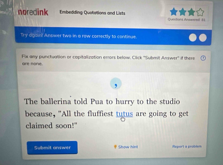 noredink Embedding Quotations and Lists 
Questions Answered: 81 
Try again! Answer two in a row correctly to continue. 
Fix any punctuation or capitalization errors below. Click ''Submit Answer'' if there 
are none. 
The ballerina told Pua to hurry to the studio 
because, "All the fluffiest tutus are going to get 
claimed soon!" 
Submit answer Show hint Report a problem