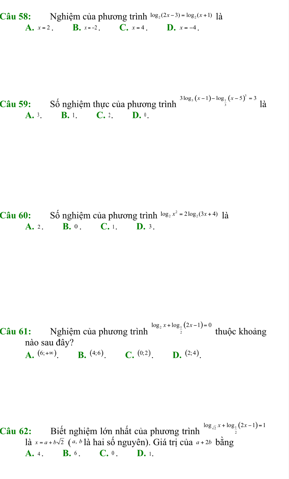 Nghiệm của phương trình log _2(2x-3)=log _2(x+1) là
A. x=2. B. x=-2. C. x=4. D. x=-4. 
Câu 59: Số nghiệm thực của phương trình 3log _3(x-1)-log _ 1/3 (x-5)^3=3 là
A. 3. B. 1. C. 2. D. 0.
Câu 60: Số nghiệm của phương trình log _2x^2=2log _2(3x+4) là
A. 2. B. 0. C. 1. D. 3.
Câu 61: Nghiệm của phương trình log _2x+log _ 1/2 (2x-1)=0 thuộc khoảng
nào sau đây?
A. (6;+∈fty ). B. (4;6). C. (0;2). D. (2;4). 
Câu 62: Biết nghiệm lớn nhất của phương trình log _sqrt(2)x+log _ 1/2 (2x-1)=1
là x=a+bsqrt(2)(a,b1dot a hai số nguyên). Giá trị của a+2b bằng
A. 4. B. 6. C. 0. D. 1.