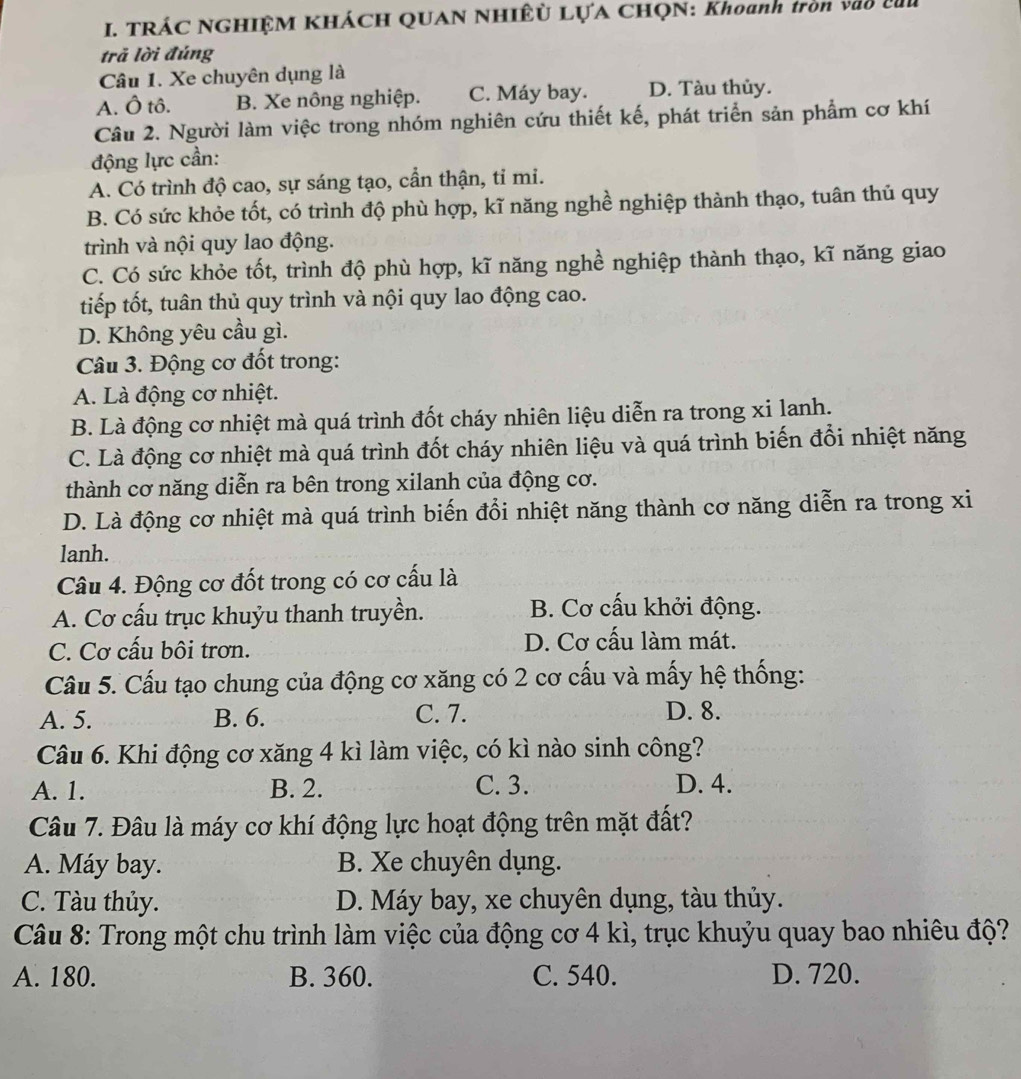 TRÁC NGHIỆM KHÁCH QUAN NHIÊỦ LỤA CHQN: Khoanh tròn vào củi
trã lời đúng
Câu 1. Xe chuyên dụng là
A. Ô tô. B. Xe nông nghiệp. C. Máy bay. D. Tàu thủy.
Câu 2. Người làm việc trong nhóm nghiên cứu thiết kế, phát triển sản phẩm cơ khí
động lực cần:
A. Có trình độ cao, sự sáng tạo, cần thận, ti mi.
B. Có sức khỏe tốt, có trình độ phù hợp, kĩ năng nghề nghiệp thành thạo, tuân thủ quy
trình và nội quy lao động.
C. Có sức khỏe tốt, trình độ phù hợp, kĩ năng nghề nghiệp thành thạo, kĩ năng giao
tiếp tốt, tuân thủ quy trình và nội quy lao động cao.
D. Không yêu cầu gì.
Câu 3. Động cơ đốt trong:
A. Là động cơ nhiệt.
B. Là động cơ nhiệt mà quá trình đốt cháy nhiên liệu diễn ra trong xi lanh.
C. Là động cơ nhiệt mà quá trình đốt cháy nhiên liệu và quá trình biến đổi nhiệt năng
thành cơ năng diễn ra bên trong xilanh của động cơ.
D. Là động cơ nhiệt mà quá trình biến đổi nhiệt năng thành cơ năng diễn ra trong xi
lanh.
Câu 4. Động cơ đốt trong có cơ cấu là
A. Cơ cấu trục khuỷu thanh truyền. B. Cơ cấu khởi động.
C. Cơ cấu bôi trơn. D. Cơ cấu làm mát.
Cầu 5. Cấu tạo chung của động cơ xăng có 2 cơ cấu và mấy hệ thống:
A. 5. B. 6. C. 7. D. 8.
Câu 6. Khi động cơ xăng 4 kì làm việc, có kì nào sinh công?
A. 1. B. 2. C. 3. D. 4.
Câu 7. Đâu là máy cơ khí động lực hoạt động trên mặt đất?
A. Máy bay. B. Xe chuyên dụng.
C. Tàu thủy. D. Máy bay, xe chuyên dụng, tàu thủy.
Câu 8: Trong một chu trình làm việc của động cơ 4 kì, trục khuỷu quay bao nhiêu độ?
A. 180. B. 360. C. 540. D. 720.