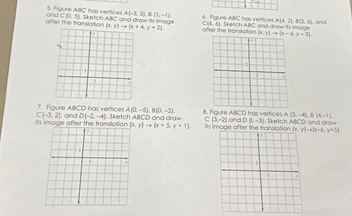 Figure ABC has vertices A(-3,3), B(1,-1), 6. Figure ABC has vertices A(4,2), B(2,6)
and C(0,5). Sketch ABC and draw its image C(6,6). Sketch ABC and draw its image , and 
after the translation (x,y)to (x+4,y+2). after the translation (x,y)to (x-6,y-3). 
7. Figure ABCD has vertices A(0,-5), B(0,-2), 8. Figure ABCD has vertices A(3,-4), B(4,-1),
C(-3,2) , and D(-2,-4). Sketch ABCD and draw C(3,-2) ,and D(1,-3). Sketch ABCD and draw 
its image after the translation (x,y)to (x+5,y+1). its image after the translation (x,y)to (x-6,y+5).