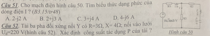 Cho mạch điện hình câu 50. Tìm biểu thức dạng phức của 
dòng điện I ? (B3.15/tr48)
A. 2- j2 A B. 2+j3A C. 3+j4A D. 4-j6 A 
Câu 52. Tải ba pha đối xứng nối Y có R=3Omega ,X=4Omega; nổi vào lưới
U_d=220 V(hình câu 52). Xác định công suất tác dụng P của tải ?