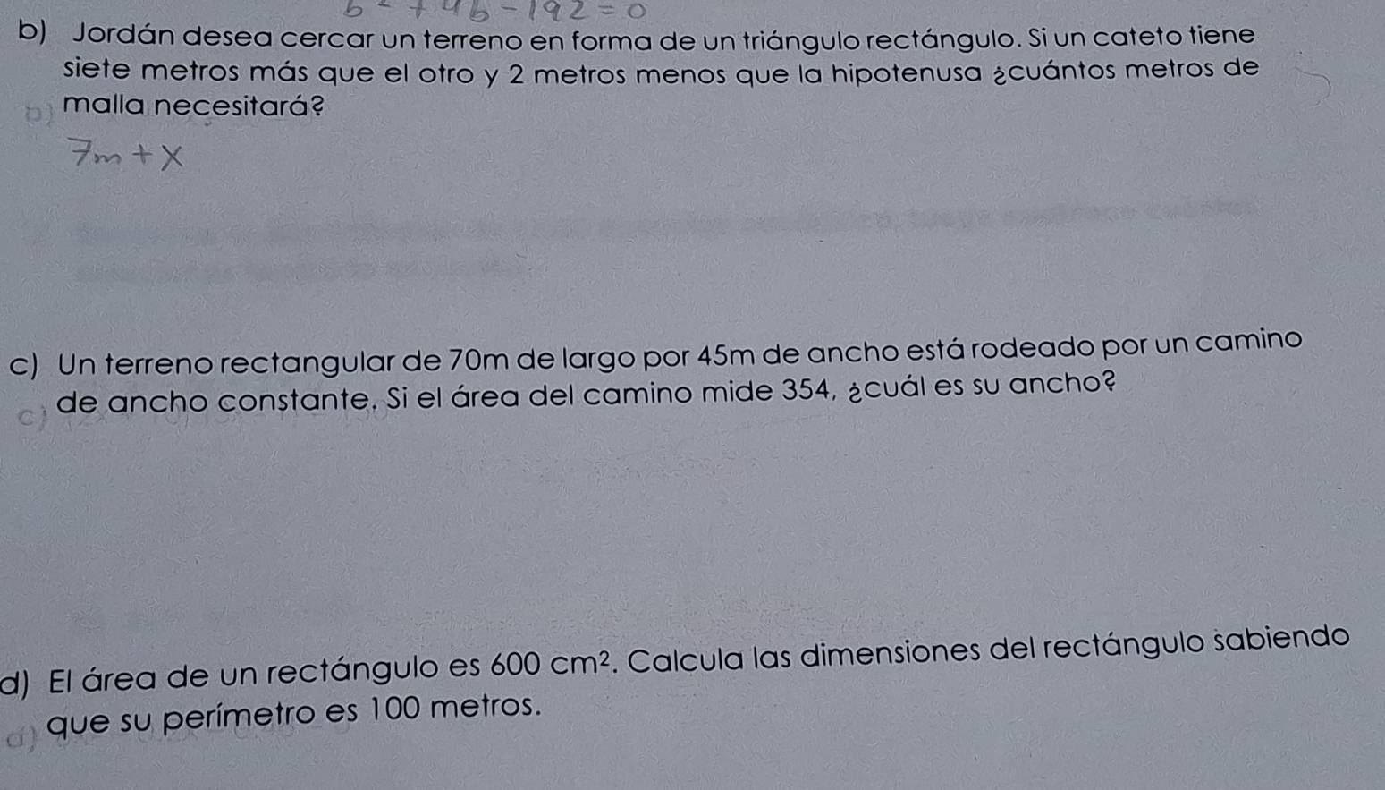 Jordán desea cercar un terreno en forma de un triángulo rectángulo. Si un cateto tiene 
siete metros más que el otro y 2 metros menos que la hipotenusa ¿cuántos metros de 
malla necesitará? 
c) Un terreno rectangular de 70m de largo por 45m de ancho está rodeado por un camino 
de ancho constante. Si el área del camino mide 354, ¿cuál es su ancho? 
d) El área de un rectángulo es 600cm^2. Calcula las dimensiones del rectángulo sabiendo 
que su perímetro es 100 metros.