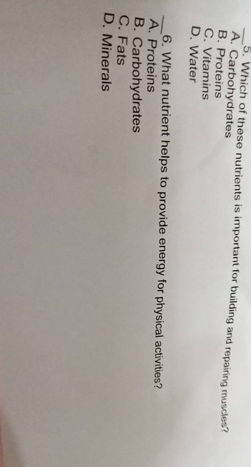 Which of these nutrients is important for building and repairing muscles?
A. Carbohydrates
B. Proteins
C. Vitamins
D. Water
_6. What nutrient helps to provide energy for physical activities?
A. Proteins
B. Carbohydrates
C. Fats
D. Minerals