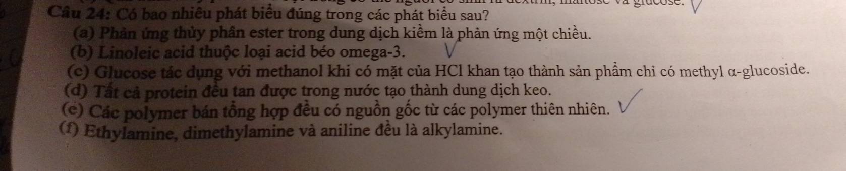 Có bao nhiêu phát biểu đúng trong các phát biểu sau?
(a) Phản ứng thủy phân ester trong dung dịch kiềm là phản ứng một chiều.
(b) Linoleic acid thuộc loại acid béo omega -3.
(c) Glucose tác dụng với methanol khi có mặt của HCl khan tạo thành sản phầm chi có methyl α-glucoside.
(d) Tất cả protein đều tan được trong nước tạo thành dung dịch keo.
(e) Các polymer bán tổng hợp đều có nguồn gốc từ các polymer thiên nhiên.
(f) Ethylamine, dimethylamine và aniline đều là alkylamine.