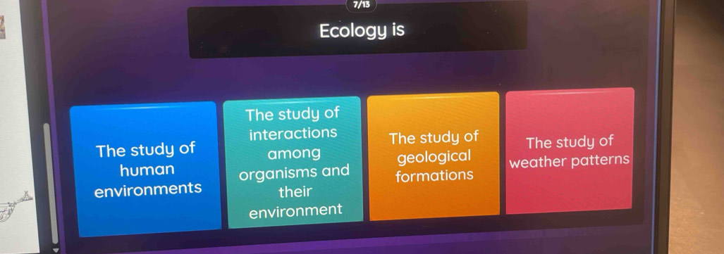 7/13 
Ecology is 
The study of 
interactions The study of The study of 
The study of among 
geological weather patterns 
human organisms and formations 
environments their 
environment