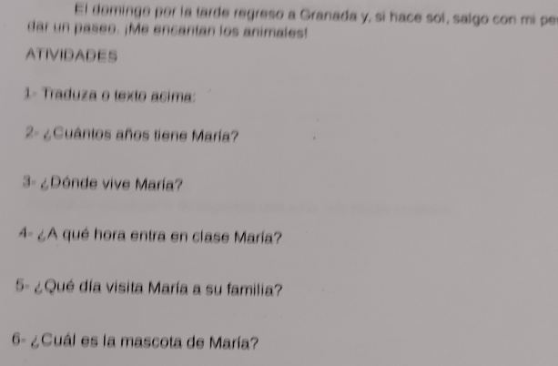 El deminge per la tarde regreso a Granada y, si hace sol, salgo con mi pe 
dar un paseo. ¡Me encantan los animales! 
ATIVIDADES 
1- Traduza o texto asima: 
2- ¿ Cuantos años tiene María? 
3- ¿Dónde vive María? 
4- ¿A qué hora entra en clase María? 
5- ¿Qué día visita María a su familia? 
6- ¿Cuál es la mascota de María?