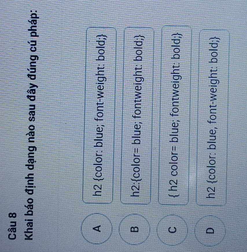 Khai báo định dạng nào sau đây đúng cú pháp:
A h2 color: blue; font-weight: bold;
B h2:color= blue; fontweight: bold;
C  h2 color= blue; fontweight: bold;
D h2 color: blue, font-weight: bold;
