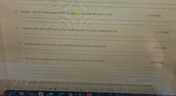 Explain why it is very important to plan your maintenance well (3 marks) 
_ 
_ 
5. Explain why you will need a hot work permit in some maintenance (3 marks) 
_ 
_ 
6. Explain why scheduling your maintenance is very important (3 marks) 
_ 
_ 
7. What are the components of a work management system (4 marks) 
_ 
_ 
_ 
_ 
8. Explain why it is important to have a work procedure in every maintanance task to be performeg 
2/5