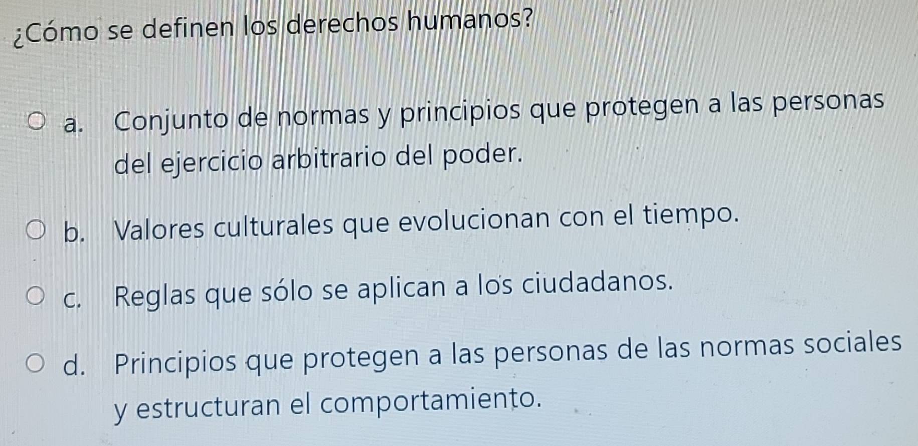 ¿Cómo se definen los derechos humanos?
a. Conjunto de normas y principios que protegen a las personas
del ejercicio arbitrario del poder.
b. Valores culturales que evolucionan con el tiempo.
c. Reglas que sólo se aplican a los ciudadanos.
d. Principios que protegen a las personas de las normas sociales
y estructuran el comportamiento.