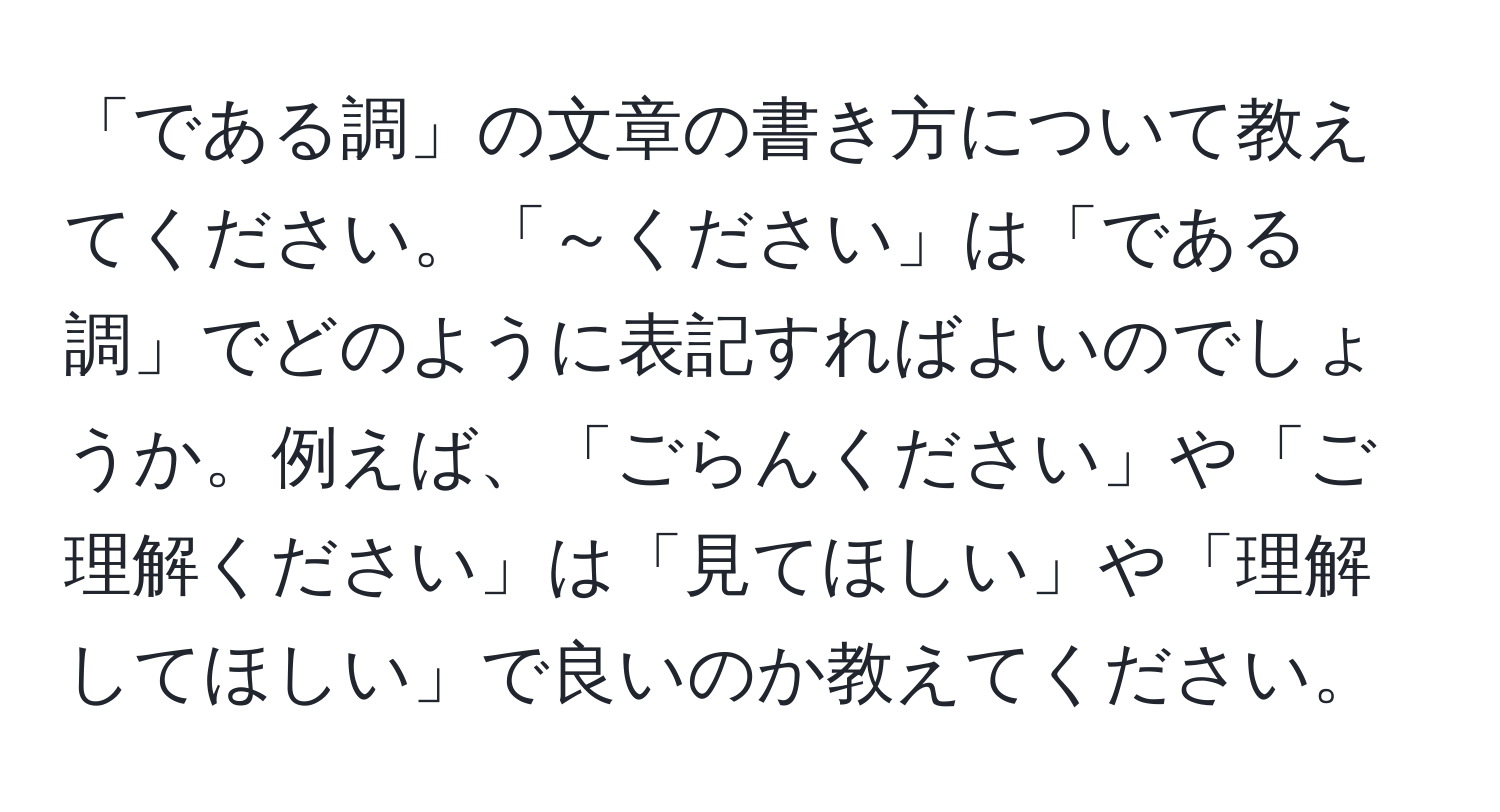 「である調」の文章の書き方について教えてください。「～ください」は「である調」でどのように表記すればよいのでしょうか。例えば、「ごらんください」や「ご理解ください」は「見てほしい」や「理解してほしい」で良いのか教えてください。