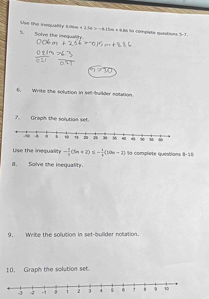 Use the inequality 0.06m+2.56>-0.15m+8.86 to complete questions 5-7 
5. Solve the inequality. 
6. Write the solution in set-builder notation. 
7. Graph the solution set. 
Use the inequality - 1/2 (5n+2)≤ - 1/3 (10n-2) to complete questions 8-10 
8. Solve the inequality. 
9. Write the solution in set-builder notation. 
10. Graph the solution set.