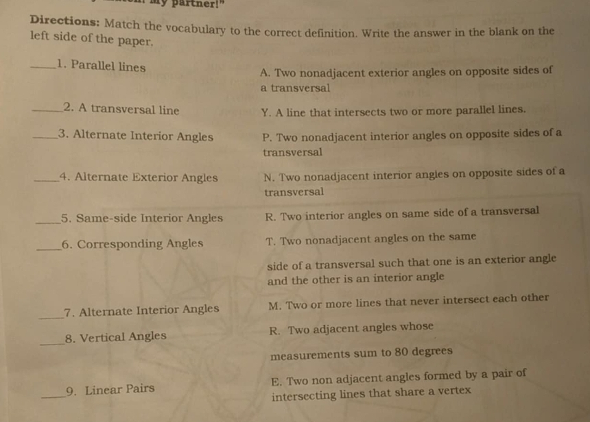 my partner!"
Directions: Match the vocabulary to the correct definition. Write the answer in the blank on the
left side of the paper.
_1. Parallel lines
A. Two nonadjacent exterior angles on opposite sides of
a transversal
_2. A transversal line Y. A line that intersects two or more parallel lines.
_3. Alternate Interior Angles P. Two nonadjacent interior angles on opposite sides of a
transversal
_4. Alternate Exterior Angles N. Two nonadjacent interior angles on opposite sides of a
transversal
_5. Same-side Interior Angles R. Two interior angles on same side of a transversal
_6. Corresponding Angles T. Two nonadjacent angles on the same
side of a transversal such that one is an exterior angle
and the other is an interior angle
_
7. Alternate Interior Angles M. Two or more lines that never intersect each other
_8. Vertical Angles R. Two adjacent angles whose
measurements sum to 80 degrees
_
9. Linear Pairs E. Two non adjacent angles formed by a pair of
intersecting lines that share a vertex