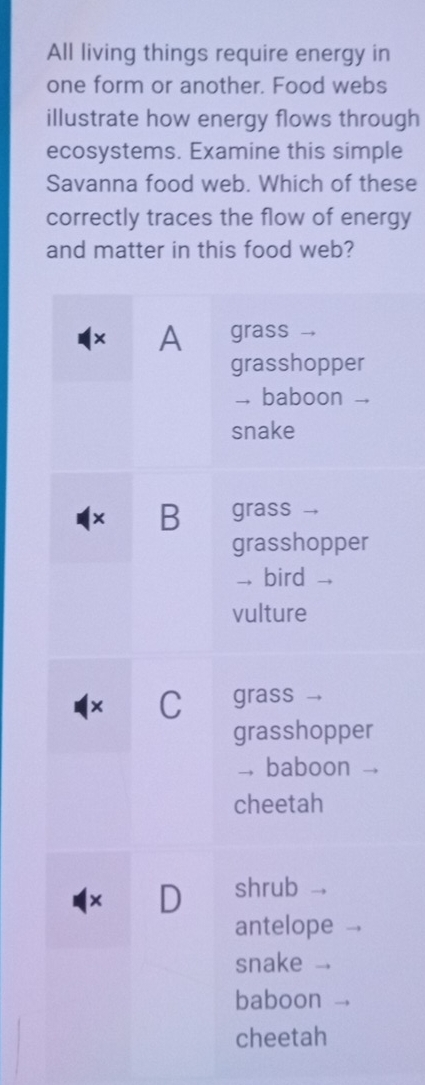 All living things require energy in 
one form or another. Food webs 
illustrate how energy flows through 
ecosystems. Examine this simple 
Savanna food web. Which of these 
correctly traces the flow of energy 
and matter in this food web?