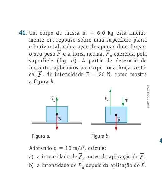 Um corpo de massa m=6,0kg está inicial- 
mente em repouso sobre uma superfície plana 
e horizontal, sob a ação de apenas duas forças: 
o seu peso vector P e a força normal vector F_N exercida pela 
superfície (fig. α). A partir de determinado 
instante, aplicamos ao corpo uma força verti- 
cal vector F , de intensidade F=20N ,como mostra 
a figura b.
vector F_N
overline F_N overline F
overline P
overline P
Figura a. Figura b. 
4 
Adotando g=10m/s^2 , calcule: 
a) a intensidade de vector F_N antes da aplicação de vector F
b) a intensidade de vector F_N depois da aplicação de vector F.