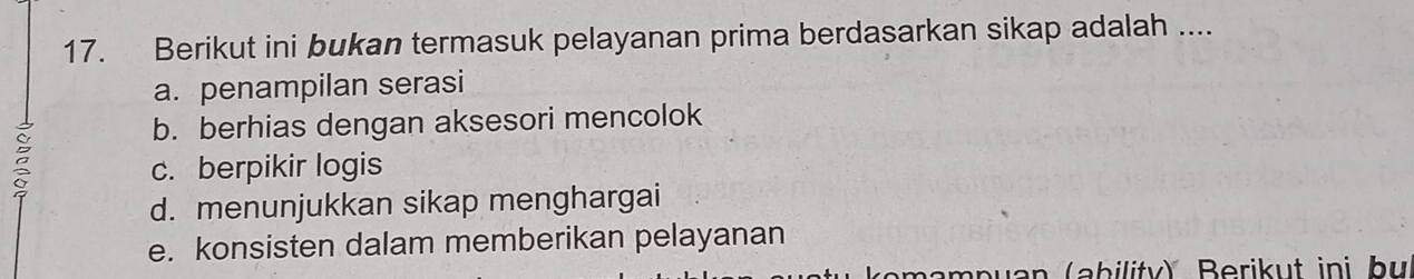 Berikut ini bukan termasuk pelayanan prima berdasarkan sikap adalah ....
a. penampilan serasi
b. berhias dengan aksesori mencolok
c. berpikir logis
d. menunjukkan sikap menghargai
e. konsisten dalam memberikan pelayanan