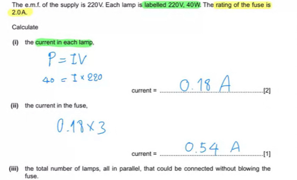 The e.m.f. of the supply is 220V. Each lamp is labelled 220V, 40W. The rating of the fuse is
2.0A. 
Calculate 
(i) the current in each lamp, 
current = _.[2] 
(ii) the current in the fuse, 
current = _[1] 
(iii) the total number of lamps, all in parallel, that could be connected without blowing the 
fuse.