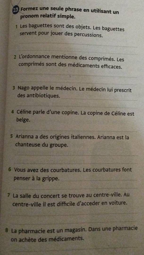 Formez une seule phrase en utilisant un 
pronom relatif simple. 
1 Les baguettes sont des objets. Les baguettes 
servent pour jouer des percussions. 
_ 
_ 
2 L’ordonnance mentionne des comprimés. Les 
comprimés sont des médicaments efficaces. 
_ 
_ 
3 Nago appelle le médecin. Le médecin lui prescrit 
_ 
des antibiotiques. 
_ 
4 Céline parle d'une copine. La copine de Céline est 
belge. 
_ 
5 Arianna a des origines italiennes. Arianna est la 
chanteuse du groupe. 
_ 
_ 
6 Vous avez des courbatures. Les courbatures font 
penser à la grippe._ 
_ 
7 La salle du concert se trouve au centre-ville. Au 
centre-ville il est diffécile d’acceder en voiture. 
_ 
_ 
8 La pharmacie est un magasin. Dans une pharmacie 
on achète des médicaments. 
_