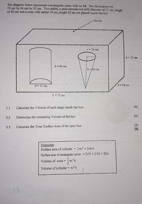 The diagram below represents a rectangular prism with no lid. The dimensions are
75 cm by 54 cm by 35 cm. Two solids, a semi-circular rod with diameter of 15 cm, height
of 42.cm and a cone with radius 10 cm, height 20 cm are placed inside the box.
5.1 Calqulate the Volume of each shape inside the hox. (4)
5.2 Determine the remaining Volume of the box. (2)
5.3 Calculate the Total Surface Area of the open box.
(2)
[8]
Formulae:
Surface area of cylinder =2π r^2+2π rh
Surface area of rectangular prism =2ell b+2ell h+2bh
Volume of cone= 1/3 π r^2h
Volume of cylinder =π r^2h