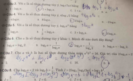 2' D frac 2. 
ớ Câu 3. Với a là số thực dương tùy ý, log _7(7a) bǎng
A. 1-log _7a. B. 1+log _7a. C. 1+a.
D. a.
ớ Cầu 4. Với a là số thực dương tùy ý, 4log sqrt(a) ban
A. -4 loga. B. 8 log a. ey 21c ga . D. -2loga.
ớ Câu 5. Với a là số thực dương tùy ý, log _5a^3 bǎng
A.  1/3 log _5a. B.  1/3 +log _5a. C. 3+log _5a. lp. 3log _5a. 
Câu 6. Cho a là số thực dương tùy ý khác 1. Mệnh đề nào dưới đây đúng?
A. log _2a=log _a2. B. log _2a=frac 1log _2a. a log _2a=frac 1log _a2. D. log _2a=-log _a2. 
3 Câu 7. Cho a và b là hai số thực dượng thỏa mãn a^2b^3=16. Giá trị cia2log _2a+3
ǎng
A. 2. B. 8. C. 16. D. A.
Câu 8. Cho log _3_ a=2 và log _2b= 1/2 .TinhI=2log _3[log _3(3a)]+log _1b^2. 
A. I=frac 5. `B. I=0. c. I=4.