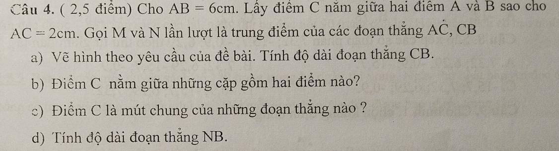 ( 2,5 điểm) Cho AB=6cm. Lây điểm C năm giữa hai điêm A và B sao cho
AC=2cm. Gọi M và N lần lượt là trung điểm của các đoạn thắng AČ, CB
a) Vẽ hình theo yêu cầu của đề bài. Tính độ dài đoạn thắng CB. 
b) Điểm C nằm giữa những cặp gồm hai điểm nào? 
c) Điểm C là mút chung của những đoạn thẳng nào ? 
d) Tính độ dài đoạn thắng NB.