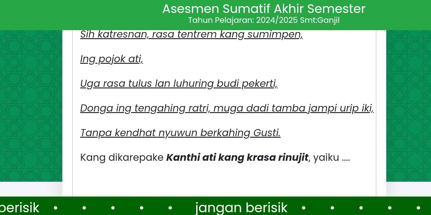 Asesmen Sumatif Akhir Semester
Tahun Pelajaran: 2024/2025 Smt:Ganjil
Sih katresnan, rasa tentrem kang sumimpen,
Ing pojok ati,
Uga rasa tulus Ian luhuring budi pekerti,
Donga ing tengahing ratri, muga dadi tamba jampi urip iki,
Tanpa kendhat nyuwun berkahing Gusti.
Kang dikarepake Kanthi ati kang krasa rinujit, yaiku ....
berisik jangan berisik