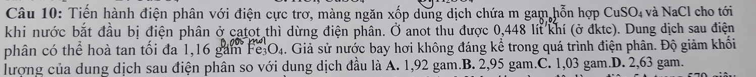 Tiến hành điện phân với điện cực trơ, màng ngăn xốp dung dịch chứa m gam,hỗn hợp CuSO_4 và NaCl cho tới
khi nước bắt đầu bị điện phân ở catot thì dừng điện phân. Ở anot thu được 0,448 lít khí (ở đktc). Dung dịch sau điện
phân có thể hoà tan tối đa 1,16 gam 1 Fe_3O_4. Giả sử nước bay hơi không đáng kể trong quá trình điện phân. Độ giảm khối
lượng của dung dịch sau điện phân so với dung dịch đầu là A. 1,92 gam.B. 2,95 gam.C. 1,03 gam.D. 2,63 gam.