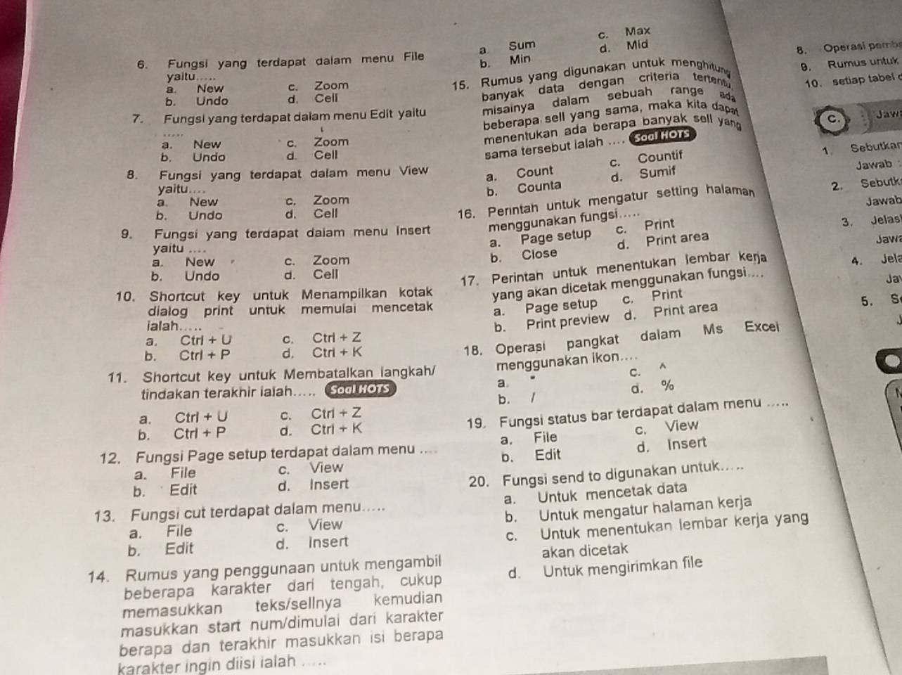 a Sum c. Max
b. Min d. Mid
8. Operasí pembs
6. Fungsi yang terdapat dalam menu File
yaitu ...
a. New c. Zoom
15. Rumus yang digunakan untuk menghitun 9. Rumus untuk
7. Fungsi yang terdapat daiam menu Edit yaitu misainya dalam sebuah range ad 10. setiap tabel
b. Undo d. Cell
banyak data dengan criteria tertent 
beberapa sell yang sama, maka kita dap
menentukan ada berapa banyak sell yang .
C Jaw
a. New c. Zoom
b. Undo d. Cell
sama tersebut Ialah .... Sool Hors
8. Fungsi yang terdapat dalam menu View
a. Count c. Countif 1 Sebutkar
b. Counta d. Sumif
Jawab
yaitu... .
16. Perintah untuk mengatur setting halaman
2. Sebutk
a. New c. Zoom
b. Undo d. Cell
9. Fungsi yang terdapat daiam menu insert menggunakan fungsi..... Jawab
a. Page setup c. Print 3. Jelas
b. Close d. Print area
Jaw
yaitu ....
a. New c. Zoom 4. Jela
b. Undo d. Cell
17. Perintah untuk menentukan lembar kerja
10. Shortcut key untuk Menampilkan kotak yang akan dicetak menggunakan fungsi....
Ja
a. Page setup c. Print
5. S
dialog print untuk memulai mencetak
ialah.....
b. Print preview d. Print area
a. Ctrl+U C. Ctrl+Z
b. Ctrl+P d. Ctrl+K
18. Operasi pangkat dalam Ms Excei
11. Shortcut key untuk Membatalkan langkah/ menggunakan ikon....
C. A
tindakan terakhir iaiah..... Soo Hors
a
b. 1 d. %
a. Ctrl+U c. Ctrl+Z
19. Fungsi status bar terdapat dalam menu ....
b. Ctrl+P d. Ctrl+K
12. Fungsi Page setup terdapat dalam menu ... a. File c. View
a. File c. View b. Edit d. Insert
b. Edit d. Insert
20. Fungsi send to digunakan untuk.....
a. Untuk mencetak data
b. Untuk mengatur halaman kerja
13. Fungsi cut terdapat dalam menu.....
c. Untuk menentukan lembar kerja yang
a. File c. View
b. Edit d. Insert
14. Rumus yang penggunaan untuk mengambil akan dicetak
beberapa karakter dari tengah, cukup d. Untuk mengirimkan file
memasukkan teks/sellnya kemudian
masukkan start num/dimulai dari karakter
berapa dan terakhir masukkan isi berapa
karakter ingin diisi ialah .....