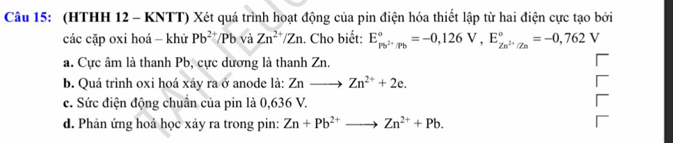 (HTHH 12 - KNTT) Xét quá trình hoạt động của pin điện hóa thiết lập từ hai điện cực tạo bởi
các cặp oxi hoá - khử Pb^(2+)/Pb và Zn^(2+)/Zn. Cho biết: E_Pb^(2+)/Pb^circ =-0,126V, E_Zn^(2+)/Zn^circ =-0,762V
a. Cực âm là thanh Pb, cực dương là thanh Zn.
b. Quá trình oxi hoá xảy ra ở anode là: Znto Zn^(2+)+2e. 
c. Sức điện động chuẩn của pin là 0,636 V.
d. Phản ứng hoá học xảy ra trong pin: Zn+Pb^(2+)to Zn^(2+)+Pb.