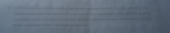 Os lisossomas são organelos celulares que actuam nos mecamsmos de digesião intracelular. Essa 
digestão ocorre tanto com partículas proveniemes do meio externo como com partículas próprias 
das células, sendo esta ultima denominada autofagia. Descreva em que circusstâncias a célula 
exerce a autofagia e como e realizado este processo.