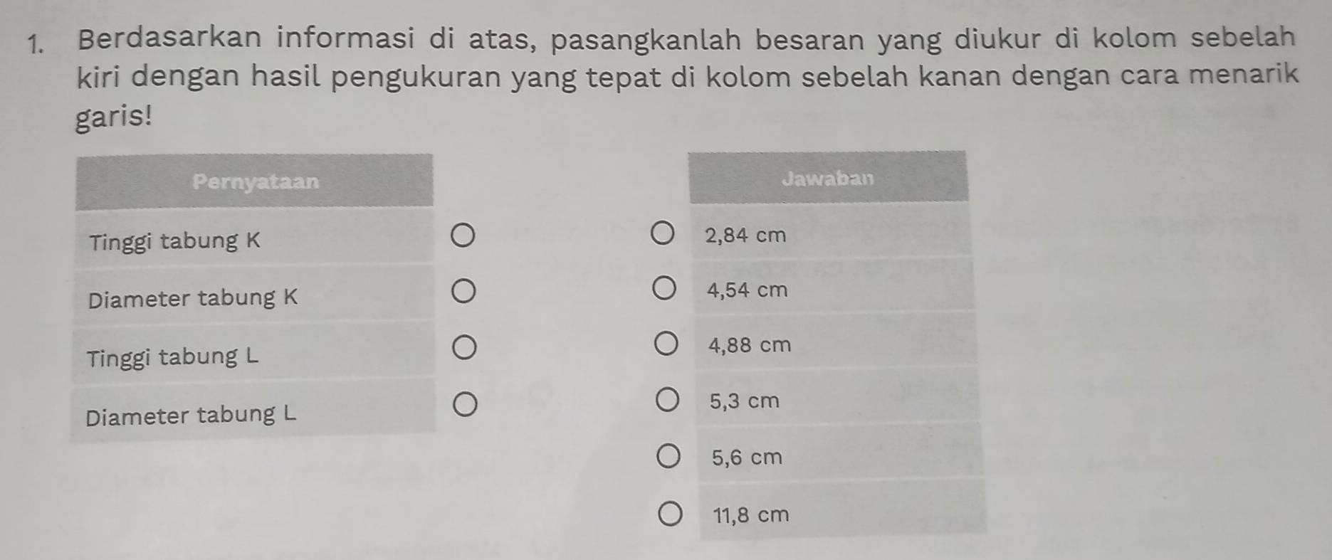 Berdasarkan informasi di atas, pasangkanlah besaran yang diukur di kolom sebelah
kiri dengan hasil pengukuran yang tepat di kolom sebelah kanan dengan cara menarik
garis!
Pernyataan Jawaban
Tinggi tabung K 2,84 cm
Diameter tabung K
4,54 cm
Tinggi tabung L
4,88 cm
5,3 cm
Diameter tabung L
5,6 cm
11,8 cm