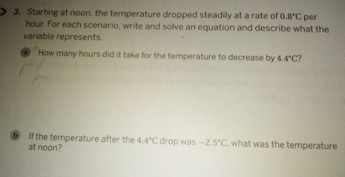 Starting at noon, the temperature dropped steadily at a rate of 0.8°C per
hour. For each scenario, write and solve an equation and describe what the 
variable represents. 
a How many hours did it take for the temperature to decrease by 4.4°C
b If the temperature after the 4.4°C drop was -2.5°C , what was the temperature 
at noon?