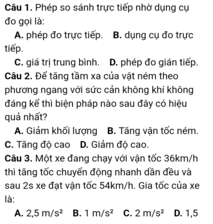 Phép so sánh trực tiếp nhờ dụng cụ
đo gọi là:
A. phép đo trực tiếp. B. dụng cụ đo trực
tiếp.
C. giá trị trung bình. D. phép đo gián tiếp.
Câu 2. Để tăng tầm xa của vật ném theo
phương ngang với sức cản không khí không
đáng kể thì biện pháp nào sau đây có hiệu
quả nhất?
A. Giảm khối lượng B. Tăng vận tốc ném.
C. Tăng độ cao D. Giảm độ cao.
Câu 3. Một xe đang chạy với vận tốc 36km/h
thì tăng tốc chuyển động nhanh dần đều và
sau 2s xe đạt vận tốc 54km/h. Gia tốc của xe
là:
A. 2,5m/s^2 B. 1m/s^2 C. 2m/s^2 D. 1,5