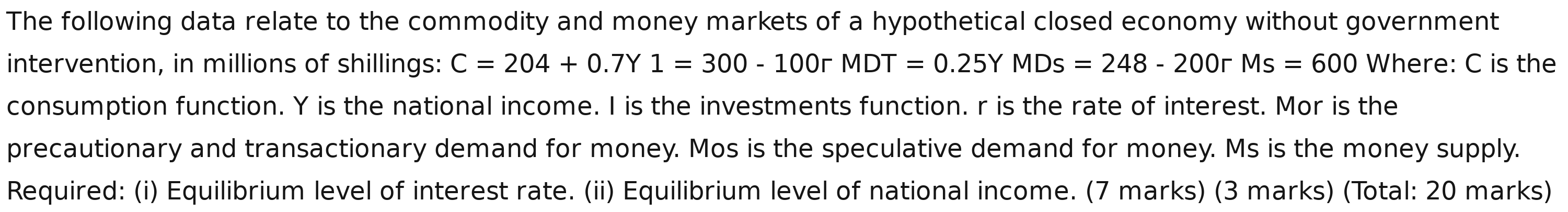 The following data relate to the commodity and money markets of a hypothetical closed economy without government 
intervention, in millions of shillings: C=204+0.7Y1=300-100rMDT=0.25YMDs=248-200rMs=600 Where: C is the 
consumption function. Y is the national income. I is the investments function. r is the rate of interest. Mor is the 
precautionary and transactionary demand for money. Mos is the speculative demand for money. Ms is the money supply. 
Required: (i) Equilibrium level of interest rate. (ii) Equilibrium level of national income. (7 marks) (3 marks) (Total: 20 marks)